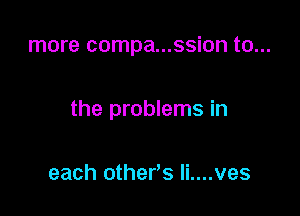 more compa...ssion to...

the problems in

each other's li....ves