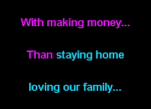 With making money...

Than staying home

loving our family...