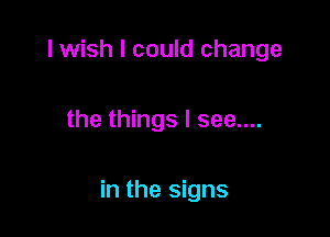 I wish I could change

the things I see....

in the signs