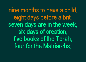 nine months to have a child,
eight days before a brit,
seven days are in the week,
six days of creation,

the books of the Torah,
four for the Matriarchs,