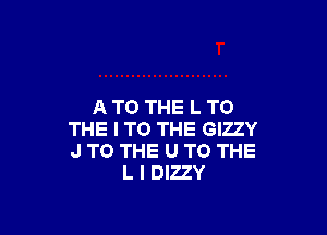 ATO THE L TO

THE I TO THE GIZZY
J TO THE U TO THE
L l DIZZY