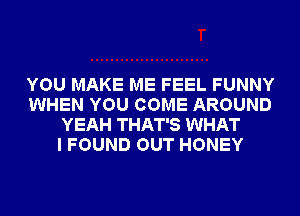 YOU MAKE ME FEEL FUNNY
WHEN YOU COME AROUND
YEAH THAT'S WHAT
I FOUND OUT HONEY