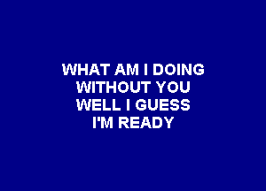WHAT AM I DOING
WITHOUT YOU

WELL I GUESS
I'M READY