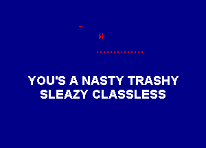 YOU'S A NASTY TRASHY
SLEAZY CLASSLESS