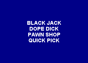 BLACK JACK
DOPE DICK

FAWN SHOP
QUICK PICK