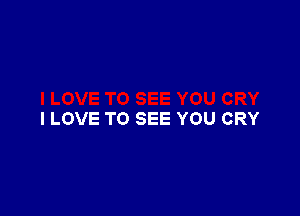I LOVE TO SEE YOU CRY