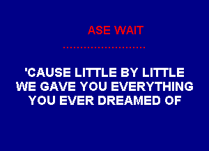 'CAUSE LI'ITLE BY LI'ITLE
WE GAVE YOU EVERYTHING
YOU EVER DREAMED OF