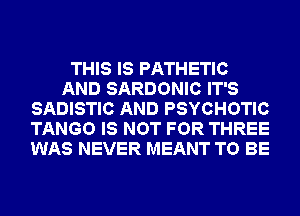 THIS IS PATHETIC
AND SARDONIC IT'S
SADISTIC AND PSYCHOTIC
TANGO IS NOT FOR THREE
WAS NEVER MEANT TO BE