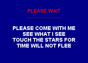 PLEASE COME WITH ME
SEE WHAT I SEE
TOUCH THE STARS FOR
TIME WILL NOT FLEE