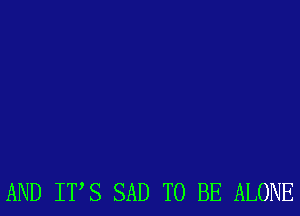 AND ITS SAD TO BE ALONE