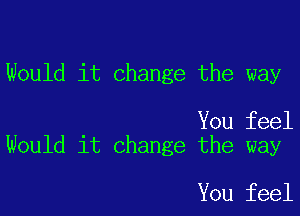 Would it change the way

You feel
Would it change the way

You feel