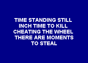 TIME STANDING STILL
INCH TIME TO KILL
CHEATING THE WHEEL
THERE ARE MOMENTS
TO STEAL

g