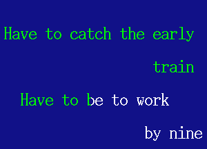 Have to catch the early

train

Have to be to work

by nine