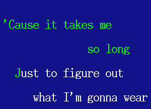 Cause it takes me

so long

Just to figure out

what I m gonna wear