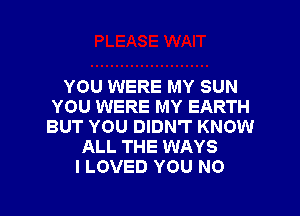 YOU WERE MY SUN
YOU WERE MY EARTH
BUT YOU DIDN'T KNOW

ALL THE WAYS
I LOVED YOU NO

g