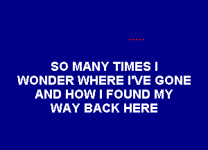 SO MANY TIMES I
WONDER WHERE I'VE GONE
AND HOW I FOUND MY
WAY BACK HERE