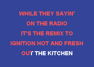 WHILE THEY SAYIN'
ON THE RADIO
ITS THE REMIX T0
IGNITION HOT AND FRESH
OUT THE KITCHEN