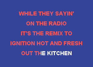 WHILE THEY SAYIN'
ON THE RADIO
ITS THE REMIX T0
IGNITION HOT AND FRESH
OUT THE KITCHEN
