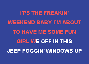 ITS THE FREAKIN'
WEEKEND BABY PM ABOUT
TO HAVE ME SOME FUN
GIRL WE OFF IN THIS
JEEP FOGGIN' WINDOWS UP