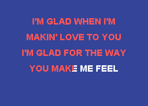 I'M GLAD WHEN I'M
MAKIN' LOVE TO YOU
I'M GLAD FOR THE WAY

YOU MAKE ME FEEL