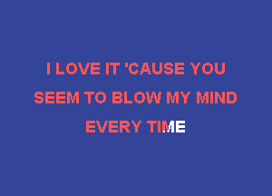 I LOVE IT 'CAUSE YOU
SEEM TO BLOW MY MIND

EVERY TIME