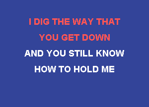 I DIG THE WAY THAT
YOU GET DOWN
AND YOU STILL KNOW

HOW TO HOLD ME