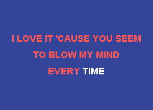 I LOVE IT 'CAUSE YOU SEEM
TO BLOW MY MIND

EVERY TIME