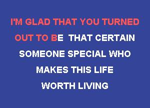 I'M GLAD THAT YOU TURNED
OUT TO BE THAT CERTAIN
SOMEONE SPECIAL WHO
MAKES THIS LIFE
WORTH LIVING