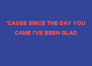 'CAUSE SINCE THE DAY YOU
CAME I'VE BEEN GLAD