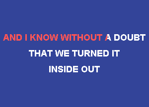 AND I KNOW WITHOUT A DOUBT
THAT WE TURNED IT

INSIDE OUT