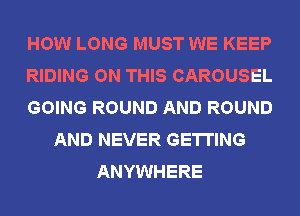 HOW LONG MUST WE KEEP
RIDING ON THIS CAROUSEL
GOING ROUND AND ROUND
AND NEVER GETTING
ANYWHERE