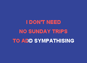 I DON'T NEED
N0 SUNDAY TRIPS

TO ADD SYMPATHISING