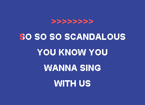 t888w'i'bb

SO SO SO SCANDALOUS
YOU KNOW YOU

WANNA SING
WITH US