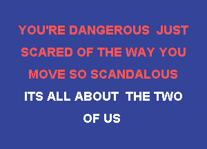 YOU'RE DANGEROUS JUST
SCARED OF THE WAY YOU
MOVE SO SCANDALOUS
ITS ALL ABOUT THE TWO
OF US