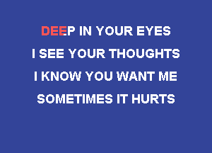 DEEP IN YOUR EYES
I SEE YOUR THOUGHTS
I KNOW YOU WANT ME
SOMETIMES IT HURTS