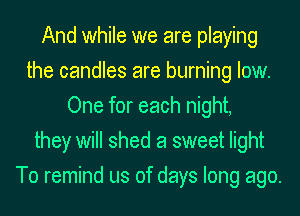 And while we are playing
the candles are burning low.
One for each night,
they will shed a sweet light
To remind us of days long ago.
