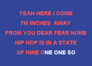 YEAH HERE I COME
I'M INCHES AWAY
FROM YOU DEAR FEAR NONE
HIP HOP IS IN A STATE
OF NINE ONE ONE 80