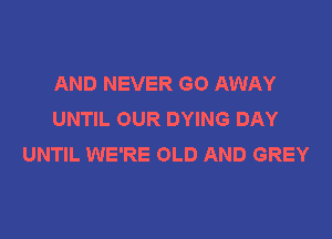 AND NEVER GO AWAY
UNTIL OUR DYING DAY

UNTIL WE'RE OLD AND GREY