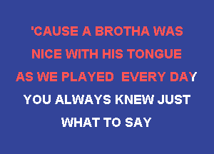 'CAUSE A BROTHA WAS
NICE WITH HIS TONGUE
AS WE PLAYED EVERY DAY
YOU ALWAYS KNEW JUST
WHAT TO SAY