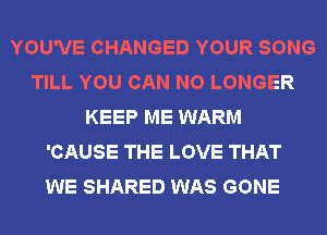 YOU'VE CHANGED YOUR SONG
TILL YOU CAN NO LONGER
KEEP ME WARM
'CAUSE THE LOVE THAT
WE SHARED WAS GONE