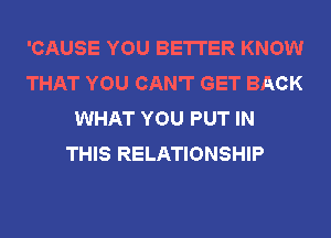 'CAUSE YOU BETTER KNOW
THAT YOU CAN'T GET BACK
WHAT YOU PUT IN
THIS RELATIONSHIP