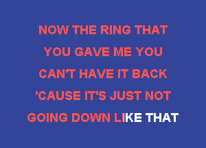 NOW THE RING THAT
YOU GAVE ME YOU
CAN'T HAVE IT BACK
'CAUSE IT'S JUST NOT
GOING DOWN LIKE THAT
