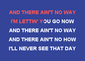 AND THERE AIN'T NO WAY
I'M LETTIN' YOU GO NOW
AND THERE AIN'T NO WAY
AND THERE AIN'T NO HOW
I'LL NEVER SEE THAT DAY