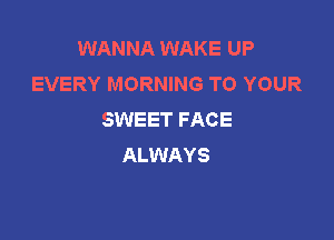 WANNA WAKE UP
EVERY MORNING TO YOUR
SWEET FACE

ALWAYS