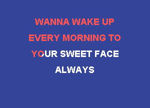 WANNA WAKE UP
EVERY MORNING TO
YOUR SWEET FACE

ALWAYS