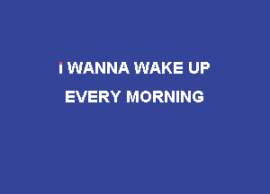 I WANNA WAKE UP
EVERY MORNING