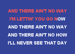 AND THERE AIN'T NO WAY
I'M LETTIN' YOU GO NOW
AND THERE AIN'T NO WAY
AND THERE AIN'T NO HOW
I'LL NEVER SEE THAT DAY