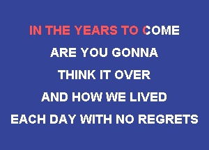 IN THE YEARS TO COME
ARE YOU GONNA
THINK IT OVER
AND HOW WE LIVED
EACH DAY WITH NO REGRETS