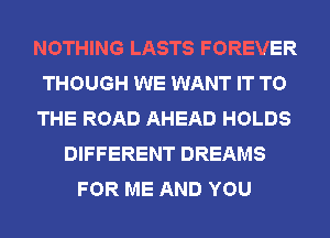 NOTHING LASTS FOREVER
THOUGH WE WANT IT TO
THE ROAD AHEAD HOLDS
DIFFERENT DREAMS
FOR ME AND YOU