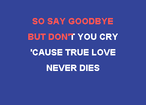 SO SAY GOODBYE
BUT DON'T YOU CRY
'CAUSE TRUE LOVE

NEVER DIES